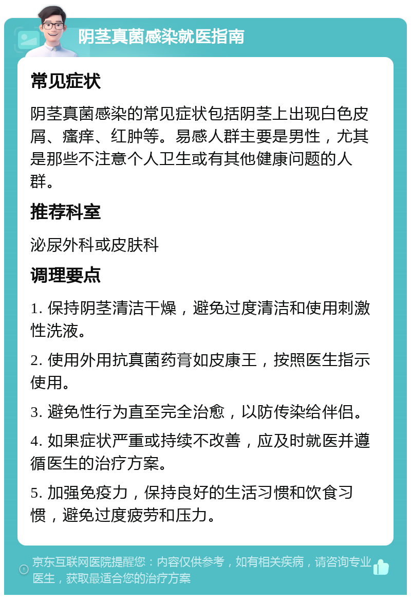 阴茎真菌感染就医指南 常见症状 阴茎真菌感染的常见症状包括阴茎上出现白色皮屑、瘙痒、红肿等。易感人群主要是男性，尤其是那些不注意个人卫生或有其他健康问题的人群。 推荐科室 泌尿外科或皮肤科 调理要点 1. 保持阴茎清洁干燥，避免过度清洁和使用刺激性洗液。 2. 使用外用抗真菌药膏如皮康王，按照医生指示使用。 3. 避免性行为直至完全治愈，以防传染给伴侣。 4. 如果症状严重或持续不改善，应及时就医并遵循医生的治疗方案。 5. 加强免疫力，保持良好的生活习惯和饮食习惯，避免过度疲劳和压力。