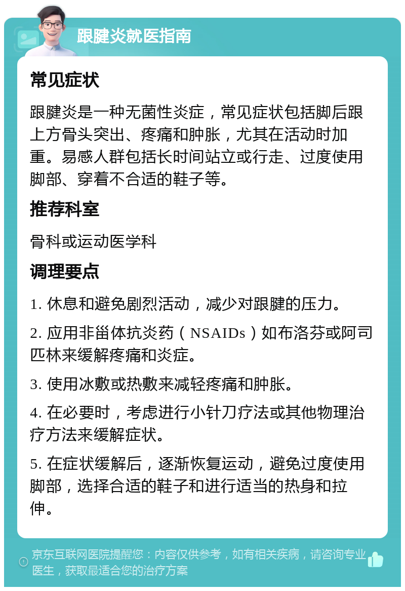 跟腱炎就医指南 常见症状 跟腱炎是一种无菌性炎症，常见症状包括脚后跟上方骨头突出、疼痛和肿胀，尤其在活动时加重。易感人群包括长时间站立或行走、过度使用脚部、穿着不合适的鞋子等。 推荐科室 骨科或运动医学科 调理要点 1. 休息和避免剧烈活动，减少对跟腱的压力。 2. 应用非甾体抗炎药（NSAIDs）如布洛芬或阿司匹林来缓解疼痛和炎症。 3. 使用冰敷或热敷来减轻疼痛和肿胀。 4. 在必要时，考虑进行小针刀疗法或其他物理治疗方法来缓解症状。 5. 在症状缓解后，逐渐恢复运动，避免过度使用脚部，选择合适的鞋子和进行适当的热身和拉伸。