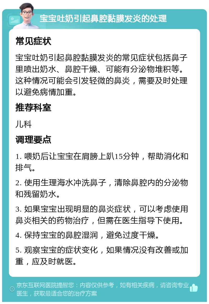 宝宝吐奶引起鼻腔黏膜发炎的处理 常见症状 宝宝吐奶引起鼻腔黏膜发炎的常见症状包括鼻子里喷出奶水、鼻腔干燥、可能有分泌物堆积等。这种情况可能会引发轻微的鼻炎，需要及时处理以避免病情加重。 推荐科室 儿科 调理要点 1. 喂奶后让宝宝在肩膀上趴15分钟，帮助消化和排气。 2. 使用生理海水冲洗鼻子，清除鼻腔内的分泌物和残留奶水。 3. 如果宝宝出现明显的鼻炎症状，可以考虑使用鼻炎相关的药物治疗，但需在医生指导下使用。 4. 保持宝宝的鼻腔湿润，避免过度干燥。 5. 观察宝宝的症状变化，如果情况没有改善或加重，应及时就医。