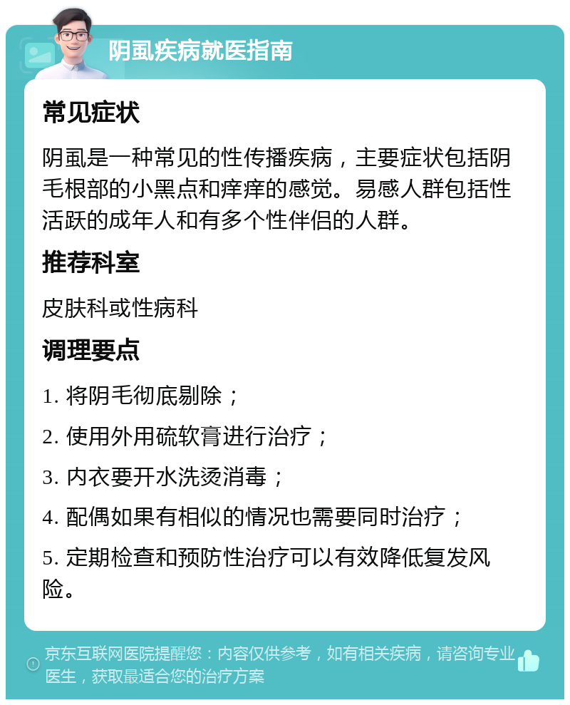 阴虱疾病就医指南 常见症状 阴虱是一种常见的性传播疾病，主要症状包括阴毛根部的小黑点和痒痒的感觉。易感人群包括性活跃的成年人和有多个性伴侣的人群。 推荐科室 皮肤科或性病科 调理要点 1. 将阴毛彻底剔除； 2. 使用外用硫软膏进行治疗； 3. 内衣要开水洗烫消毒； 4. 配偶如果有相似的情况也需要同时治疗； 5. 定期检查和预防性治疗可以有效降低复发风险。