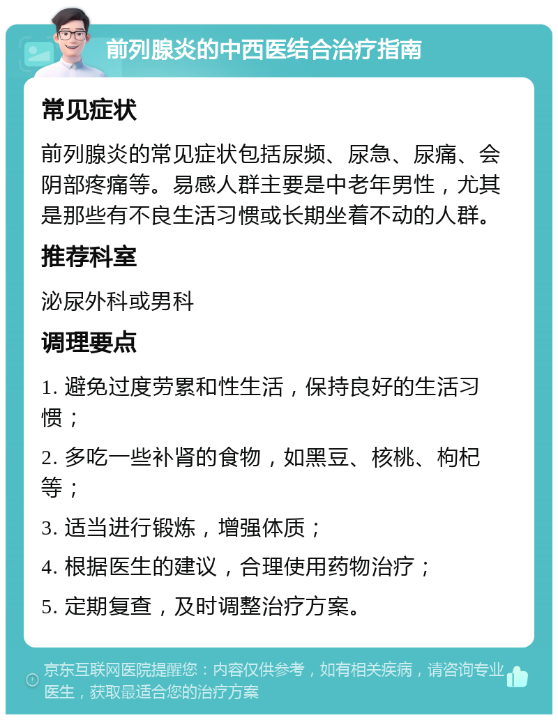 前列腺炎的中西医结合治疗指南 常见症状 前列腺炎的常见症状包括尿频、尿急、尿痛、会阴部疼痛等。易感人群主要是中老年男性，尤其是那些有不良生活习惯或长期坐着不动的人群。 推荐科室 泌尿外科或男科 调理要点 1. 避免过度劳累和性生活，保持良好的生活习惯； 2. 多吃一些补肾的食物，如黑豆、核桃、枸杞等； 3. 适当进行锻炼，增强体质； 4. 根据医生的建议，合理使用药物治疗； 5. 定期复查，及时调整治疗方案。