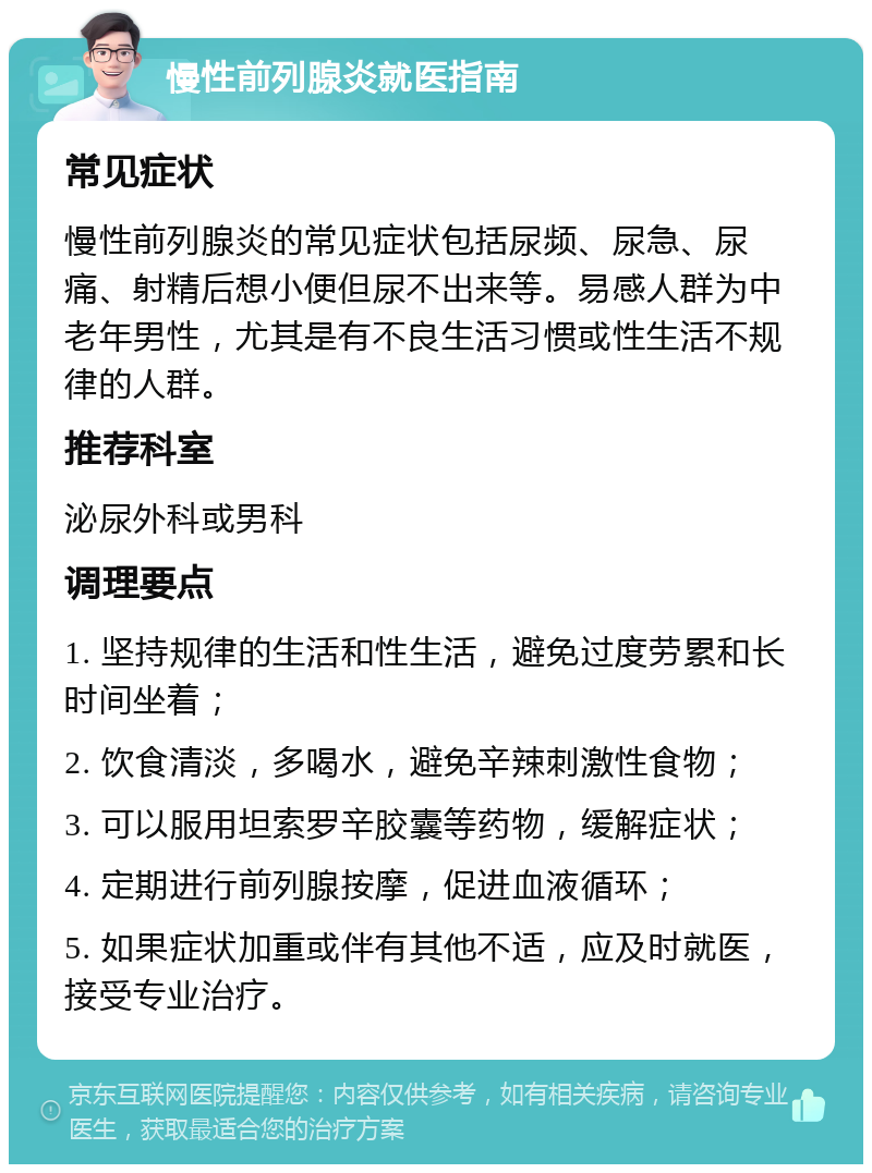 慢性前列腺炎就医指南 常见症状 慢性前列腺炎的常见症状包括尿频、尿急、尿痛、射精后想小便但尿不出来等。易感人群为中老年男性，尤其是有不良生活习惯或性生活不规律的人群。 推荐科室 泌尿外科或男科 调理要点 1. 坚持规律的生活和性生活，避免过度劳累和长时间坐着； 2. 饮食清淡，多喝水，避免辛辣刺激性食物； 3. 可以服用坦索罗辛胶囊等药物，缓解症状； 4. 定期进行前列腺按摩，促进血液循环； 5. 如果症状加重或伴有其他不适，应及时就医，接受专业治疗。