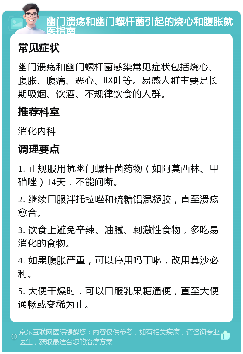 幽门溃疡和幽门螺杆菌引起的烧心和腹胀就医指南 常见症状 幽门溃疡和幽门螺杆菌感染常见症状包括烧心、腹胀、腹痛、恶心、呕吐等。易感人群主要是长期吸烟、饮酒、不规律饮食的人群。 推荐科室 消化内科 调理要点 1. 正规服用抗幽门螺杆菌药物（如阿莫西林、甲硝唑）14天，不能间断。 2. 继续口服泮托拉唑和硫糖铝混凝胶，直至溃疡愈合。 3. 饮食上避免辛辣、油腻、刺激性食物，多吃易消化的食物。 4. 如果腹胀严重，可以停用吗丁啉，改用莫沙必利。 5. 大便干燥时，可以口服乳果糖通便，直至大便通畅或变稀为止。