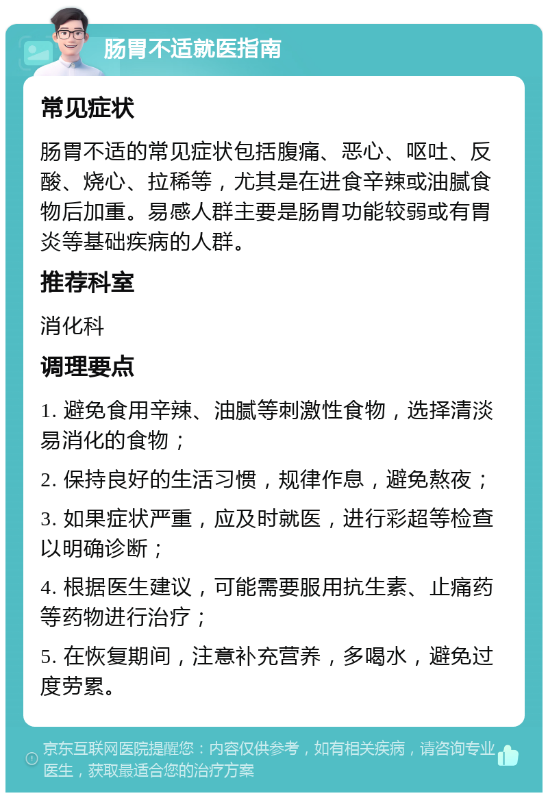 肠胃不适就医指南 常见症状 肠胃不适的常见症状包括腹痛、恶心、呕吐、反酸、烧心、拉稀等，尤其是在进食辛辣或油腻食物后加重。易感人群主要是肠胃功能较弱或有胃炎等基础疾病的人群。 推荐科室 消化科 调理要点 1. 避免食用辛辣、油腻等刺激性食物，选择清淡易消化的食物； 2. 保持良好的生活习惯，规律作息，避免熬夜； 3. 如果症状严重，应及时就医，进行彩超等检查以明确诊断； 4. 根据医生建议，可能需要服用抗生素、止痛药等药物进行治疗； 5. 在恢复期间，注意补充营养，多喝水，避免过度劳累。