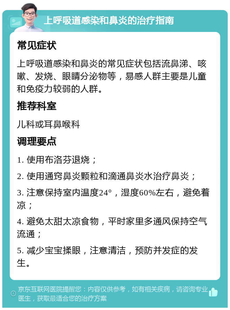 上呼吸道感染和鼻炎的治疗指南 常见症状 上呼吸道感染和鼻炎的常见症状包括流鼻涕、咳嗽、发烧、眼睛分泌物等，易感人群主要是儿童和免疫力较弱的人群。 推荐科室 儿科或耳鼻喉科 调理要点 1. 使用布洛芬退烧； 2. 使用通窍鼻炎颗粒和滴通鼻炎水治疗鼻炎； 3. 注意保持室内温度24°，湿度60%左右，避免着凉； 4. 避免太甜太凉食物，平时家里多通风保持空气流通； 5. 减少宝宝揉眼，注意清洁，预防并发症的发生。