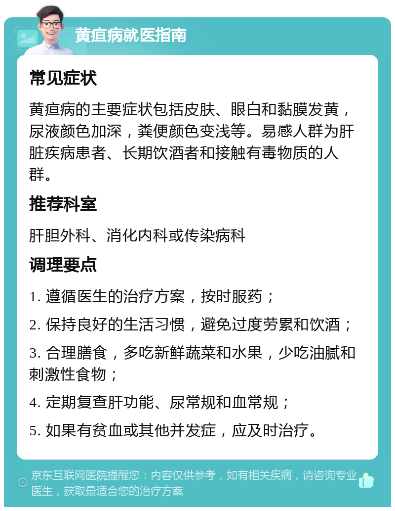 黄疸病就医指南 常见症状 黄疸病的主要症状包括皮肤、眼白和黏膜发黄，尿液颜色加深，粪便颜色变浅等。易感人群为肝脏疾病患者、长期饮酒者和接触有毒物质的人群。 推荐科室 肝胆外科、消化内科或传染病科 调理要点 1. 遵循医生的治疗方案，按时服药； 2. 保持良好的生活习惯，避免过度劳累和饮酒； 3. 合理膳食，多吃新鲜蔬菜和水果，少吃油腻和刺激性食物； 4. 定期复查肝功能、尿常规和血常规； 5. 如果有贫血或其他并发症，应及时治疗。