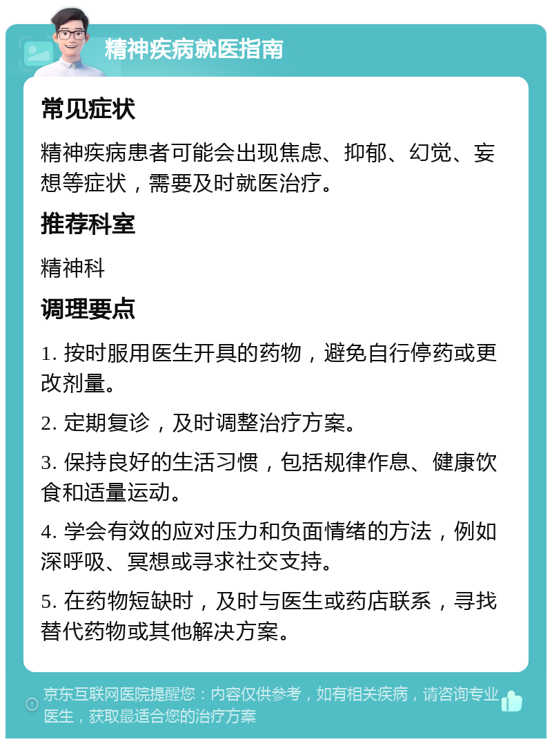 精神疾病就医指南 常见症状 精神疾病患者可能会出现焦虑、抑郁、幻觉、妄想等症状，需要及时就医治疗。 推荐科室 精神科 调理要点 1. 按时服用医生开具的药物，避免自行停药或更改剂量。 2. 定期复诊，及时调整治疗方案。 3. 保持良好的生活习惯，包括规律作息、健康饮食和适量运动。 4. 学会有效的应对压力和负面情绪的方法，例如深呼吸、冥想或寻求社交支持。 5. 在药物短缺时，及时与医生或药店联系，寻找替代药物或其他解决方案。