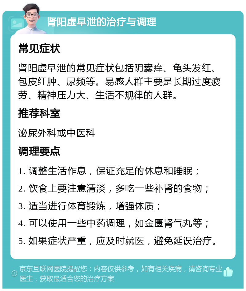 肾阳虚早泄的治疗与调理 常见症状 肾阳虚早泄的常见症状包括阴囊痒、龟头发红、包皮红肿、尿频等。易感人群主要是长期过度疲劳、精神压力大、生活不规律的人群。 推荐科室 泌尿外科或中医科 调理要点 1. 调整生活作息，保证充足的休息和睡眠； 2. 饮食上要注意清淡，多吃一些补肾的食物； 3. 适当进行体育锻炼，增强体质； 4. 可以使用一些中药调理，如金匮肾气丸等； 5. 如果症状严重，应及时就医，避免延误治疗。