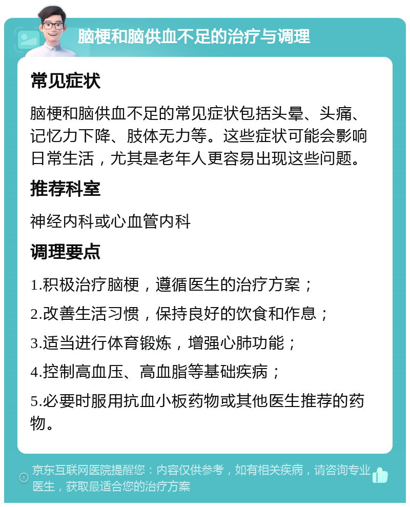 脑梗和脑供血不足的治疗与调理 常见症状 脑梗和脑供血不足的常见症状包括头晕、头痛、记忆力下降、肢体无力等。这些症状可能会影响日常生活，尤其是老年人更容易出现这些问题。 推荐科室 神经内科或心血管内科 调理要点 1.积极治疗脑梗，遵循医生的治疗方案； 2.改善生活习惯，保持良好的饮食和作息； 3.适当进行体育锻炼，增强心肺功能； 4.控制高血压、高血脂等基础疾病； 5.必要时服用抗血小板药物或其他医生推荐的药物。