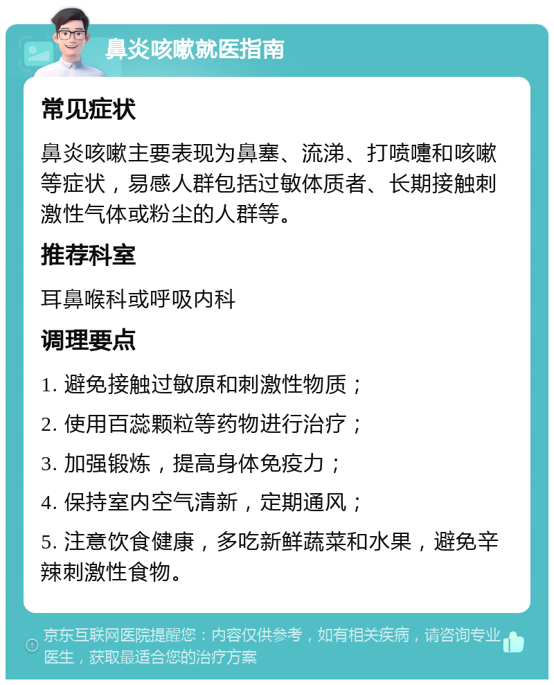 鼻炎咳嗽就医指南 常见症状 鼻炎咳嗽主要表现为鼻塞、流涕、打喷嚏和咳嗽等症状，易感人群包括过敏体质者、长期接触刺激性气体或粉尘的人群等。 推荐科室 耳鼻喉科或呼吸内科 调理要点 1. 避免接触过敏原和刺激性物质； 2. 使用百蕊颗粒等药物进行治疗； 3. 加强锻炼，提高身体免疫力； 4. 保持室内空气清新，定期通风； 5. 注意饮食健康，多吃新鲜蔬菜和水果，避免辛辣刺激性食物。