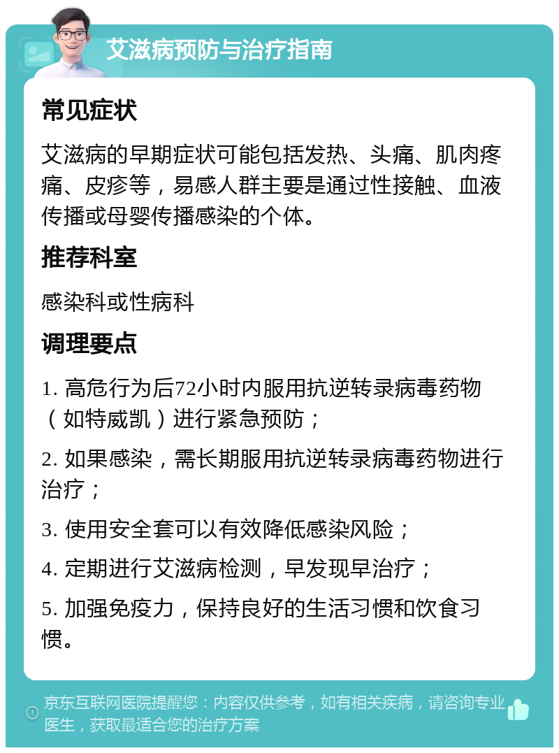 艾滋病预防与治疗指南 常见症状 艾滋病的早期症状可能包括发热、头痛、肌肉疼痛、皮疹等，易感人群主要是通过性接触、血液传播或母婴传播感染的个体。 推荐科室 感染科或性病科 调理要点 1. 高危行为后72小时内服用抗逆转录病毒药物（如特威凯）进行紧急预防； 2. 如果感染，需长期服用抗逆转录病毒药物进行治疗； 3. 使用安全套可以有效降低感染风险； 4. 定期进行艾滋病检测，早发现早治疗； 5. 加强免疫力，保持良好的生活习惯和饮食习惯。