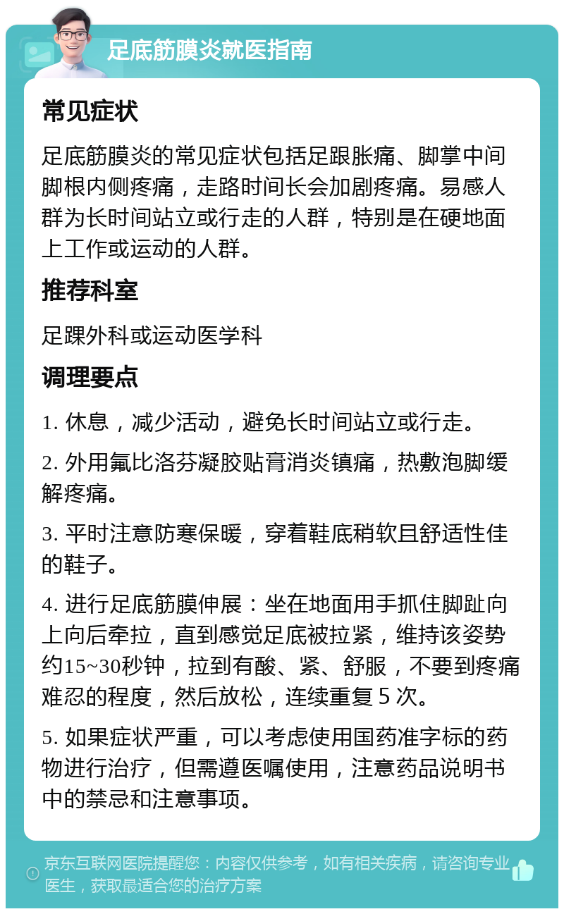 足底筋膜炎就医指南 常见症状 足底筋膜炎的常见症状包括足跟胀痛、脚掌中间脚根内侧疼痛，走路时间长会加剧疼痛。易感人群为长时间站立或行走的人群，特别是在硬地面上工作或运动的人群。 推荐科室 足踝外科或运动医学科 调理要点 1. 休息，减少活动，避免长时间站立或行走。 2. 外用氟比洛芬凝胶贴膏消炎镇痛，热敷泡脚缓解疼痛。 3. 平时注意防寒保暖，穿着鞋底稍软且舒适性佳的鞋子。 4. 进行足底筋膜伸展：坐在地面用手抓住脚趾向上向后牵拉，直到感觉足底被拉紧，维持该姿势约15~30秒钟，拉到有酸、紧、舒服，不要到疼痛难忍的程度，然后放松，连续重复５次。 5. 如果症状严重，可以考虑使用国药准字标的药物进行治疗，但需遵医嘱使用，注意药品说明书中的禁忌和注意事项。