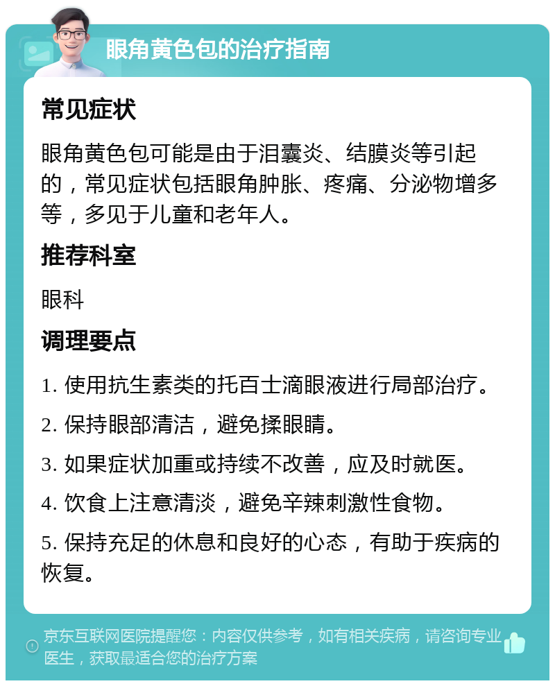 眼角黄色包的治疗指南 常见症状 眼角黄色包可能是由于泪囊炎、结膜炎等引起的，常见症状包括眼角肿胀、疼痛、分泌物增多等，多见于儿童和老年人。 推荐科室 眼科 调理要点 1. 使用抗生素类的托百士滴眼液进行局部治疗。 2. 保持眼部清洁，避免揉眼睛。 3. 如果症状加重或持续不改善，应及时就医。 4. 饮食上注意清淡，避免辛辣刺激性食物。 5. 保持充足的休息和良好的心态，有助于疾病的恢复。