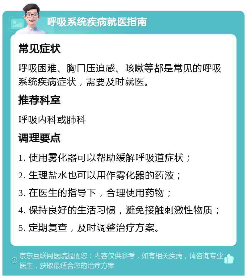 呼吸系统疾病就医指南 常见症状 呼吸困难、胸口压迫感、咳嗽等都是常见的呼吸系统疾病症状，需要及时就医。 推荐科室 呼吸内科或肺科 调理要点 1. 使用雾化器可以帮助缓解呼吸道症状； 2. 生理盐水也可以用作雾化器的药液； 3. 在医生的指导下，合理使用药物； 4. 保持良好的生活习惯，避免接触刺激性物质； 5. 定期复查，及时调整治疗方案。