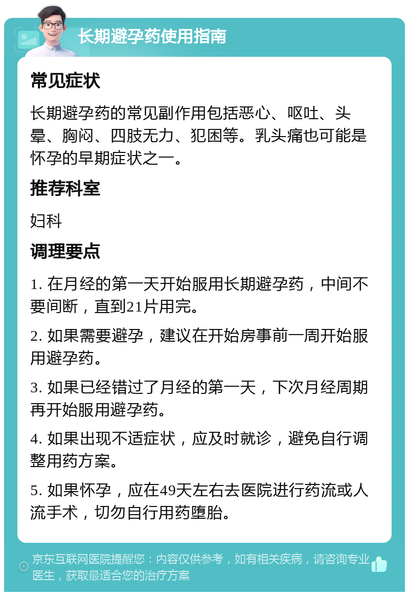 长期避孕药使用指南 常见症状 长期避孕药的常见副作用包括恶心、呕吐、头晕、胸闷、四肢无力、犯困等。乳头痛也可能是怀孕的早期症状之一。 推荐科室 妇科 调理要点 1. 在月经的第一天开始服用长期避孕药，中间不要间断，直到21片用完。 2. 如果需要避孕，建议在开始房事前一周开始服用避孕药。 3. 如果已经错过了月经的第一天，下次月经周期再开始服用避孕药。 4. 如果出现不适症状，应及时就诊，避免自行调整用药方案。 5. 如果怀孕，应在49天左右去医院进行药流或人流手术，切勿自行用药堕胎。