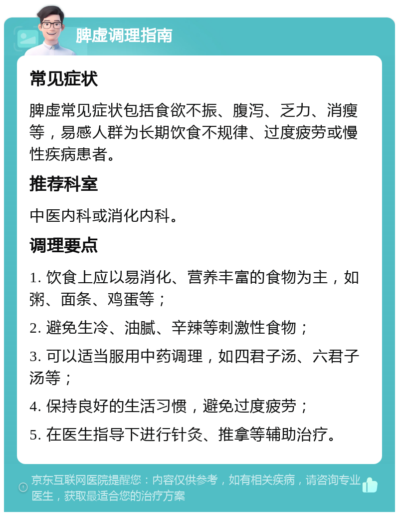 脾虚调理指南 常见症状 脾虚常见症状包括食欲不振、腹泻、乏力、消瘦等，易感人群为长期饮食不规律、过度疲劳或慢性疾病患者。 推荐科室 中医内科或消化内科。 调理要点 1. 饮食上应以易消化、营养丰富的食物为主，如粥、面条、鸡蛋等； 2. 避免生冷、油腻、辛辣等刺激性食物； 3. 可以适当服用中药调理，如四君子汤、六君子汤等； 4. 保持良好的生活习惯，避免过度疲劳； 5. 在医生指导下进行针灸、推拿等辅助治疗。