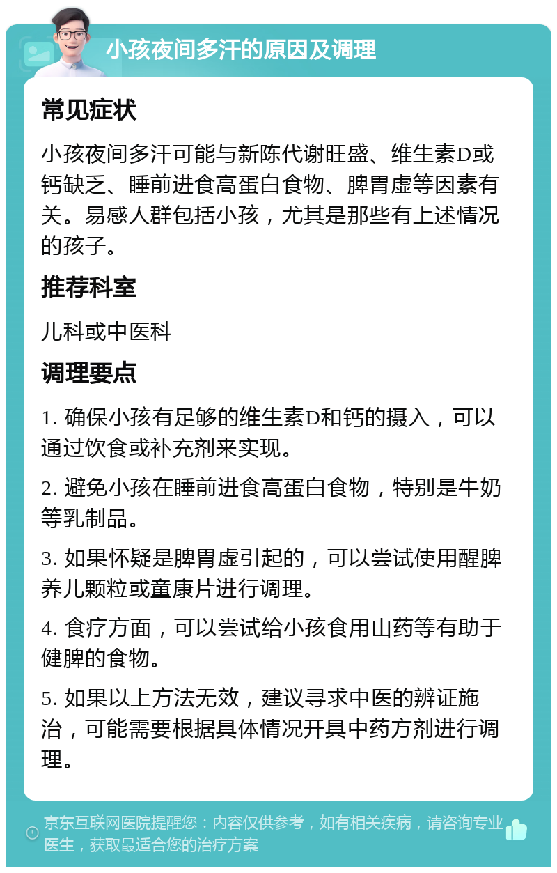 小孩夜间多汗的原因及调理 常见症状 小孩夜间多汗可能与新陈代谢旺盛、维生素D或钙缺乏、睡前进食高蛋白食物、脾胃虚等因素有关。易感人群包括小孩，尤其是那些有上述情况的孩子。 推荐科室 儿科或中医科 调理要点 1. 确保小孩有足够的维生素D和钙的摄入，可以通过饮食或补充剂来实现。 2. 避免小孩在睡前进食高蛋白食物，特别是牛奶等乳制品。 3. 如果怀疑是脾胃虚引起的，可以尝试使用醒脾养儿颗粒或童康片进行调理。 4. 食疗方面，可以尝试给小孩食用山药等有助于健脾的食物。 5. 如果以上方法无效，建议寻求中医的辨证施治，可能需要根据具体情况开具中药方剂进行调理。