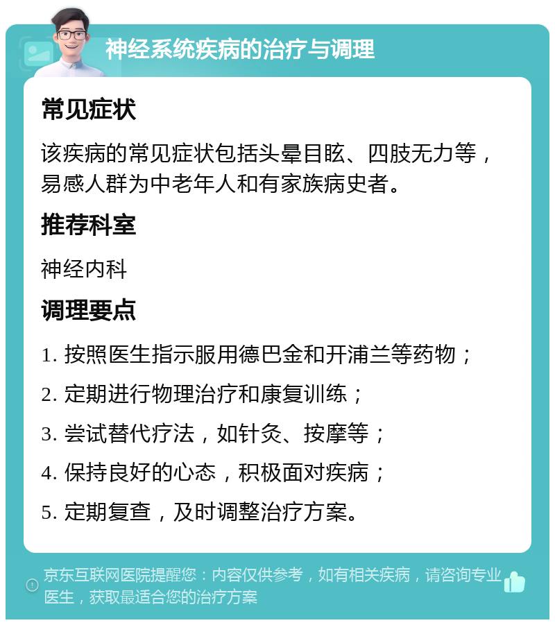 神经系统疾病的治疗与调理 常见症状 该疾病的常见症状包括头晕目眩、四肢无力等，易感人群为中老年人和有家族病史者。 推荐科室 神经内科 调理要点 1. 按照医生指示服用德巴金和开浦兰等药物； 2. 定期进行物理治疗和康复训练； 3. 尝试替代疗法，如针灸、按摩等； 4. 保持良好的心态，积极面对疾病； 5. 定期复查，及时调整治疗方案。