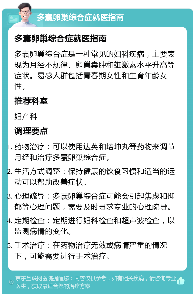 多囊卵巢综合症就医指南 多囊卵巢综合症就医指南 多囊卵巢综合症是一种常见的妇科疾病，主要表现为月经不规律、卵巢囊肿和雄激素水平升高等症状。易感人群包括青春期女性和生育年龄女性。 推荐科室 妇产科 调理要点 药物治疗：可以使用达英和培坤丸等药物来调节月经和治疗多囊卵巢综合症。 生活方式调整：保持健康的饮食习惯和适当的运动可以帮助改善症状。 心理疏导：多囊卵巢综合症可能会引起焦虑和抑郁等心理问题，需要及时寻求专业的心理疏导。 定期检查：定期进行妇科检查和超声波检查，以监测病情的变化。 手术治疗：在药物治疗无效或病情严重的情况下，可能需要进行手术治疗。