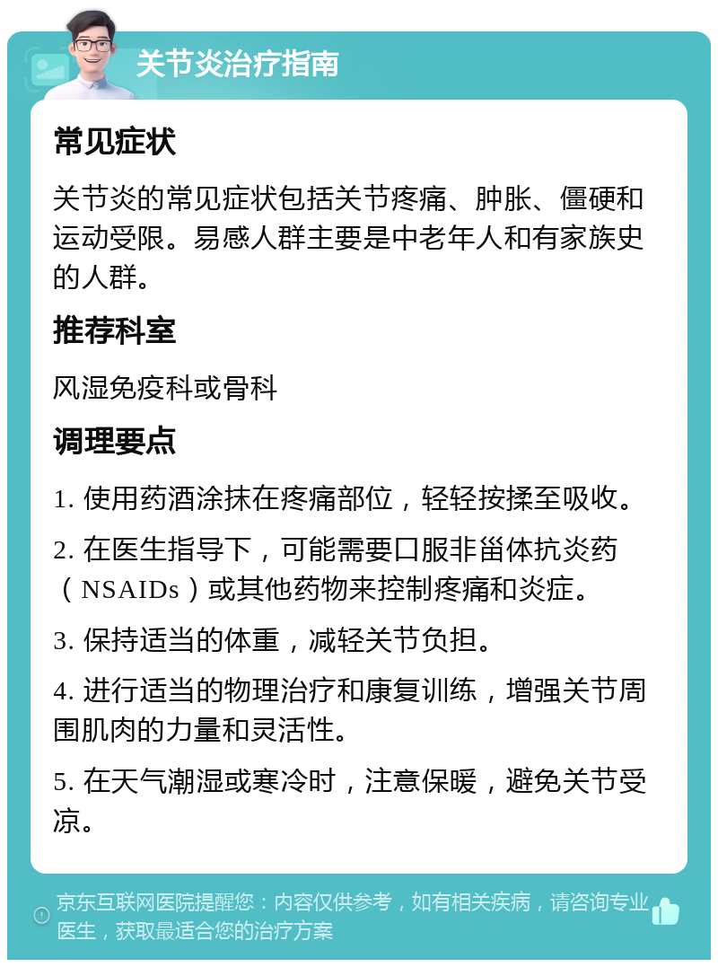 关节炎治疗指南 常见症状 关节炎的常见症状包括关节疼痛、肿胀、僵硬和运动受限。易感人群主要是中老年人和有家族史的人群。 推荐科室 风湿免疫科或骨科 调理要点 1. 使用药酒涂抹在疼痛部位，轻轻按揉至吸收。 2. 在医生指导下，可能需要口服非甾体抗炎药（NSAIDs）或其他药物来控制疼痛和炎症。 3. 保持适当的体重，减轻关节负担。 4. 进行适当的物理治疗和康复训练，增强关节周围肌肉的力量和灵活性。 5. 在天气潮湿或寒冷时，注意保暖，避免关节受凉。