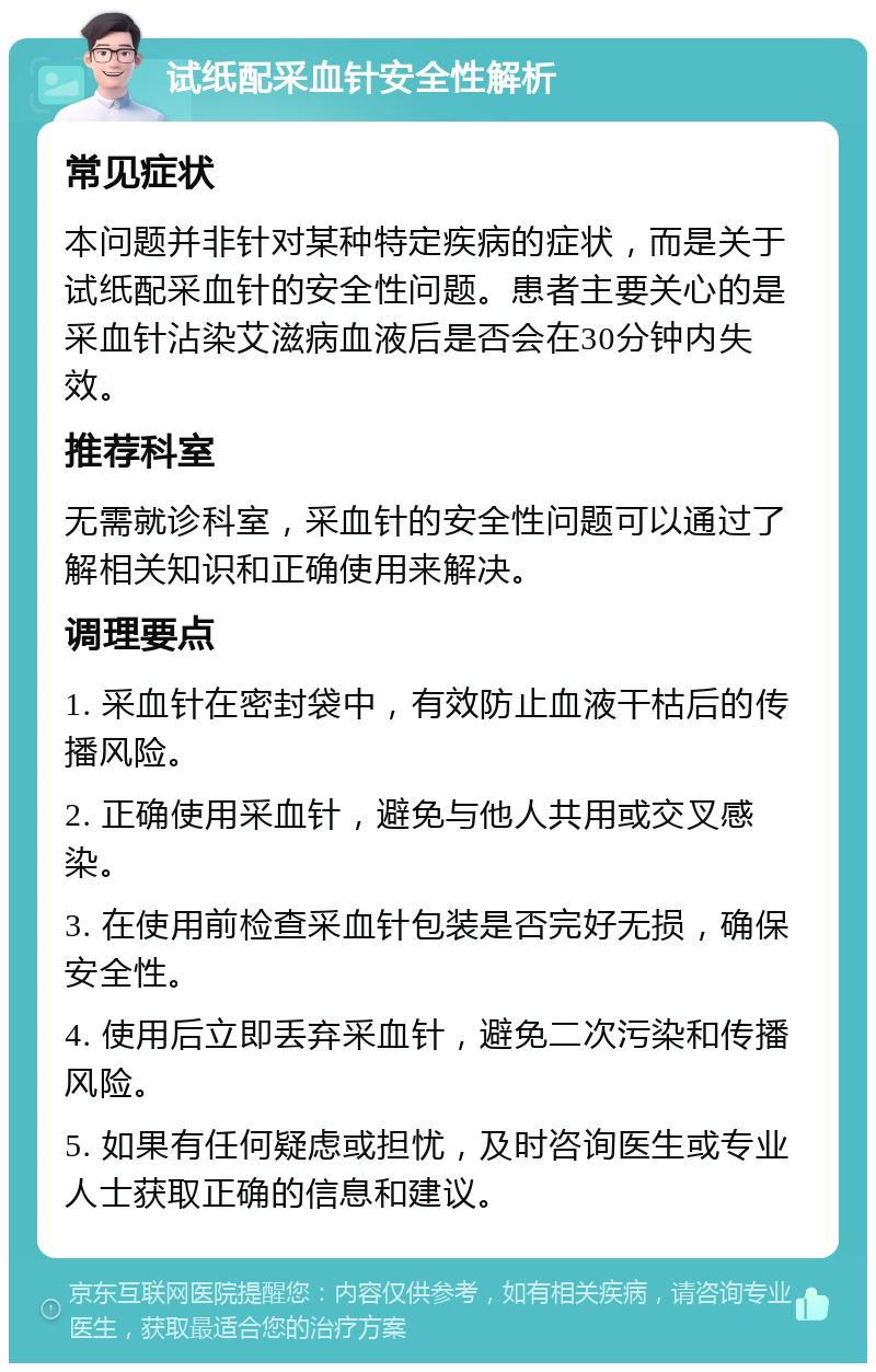 试纸配采血针安全性解析 常见症状 本问题并非针对某种特定疾病的症状，而是关于试纸配采血针的安全性问题。患者主要关心的是采血针沾染艾滋病血液后是否会在30分钟内失效。 推荐科室 无需就诊科室，采血针的安全性问题可以通过了解相关知识和正确使用来解决。 调理要点 1. 采血针在密封袋中，有效防止血液干枯后的传播风险。 2. 正确使用采血针，避免与他人共用或交叉感染。 3. 在使用前检查采血针包装是否完好无损，确保安全性。 4. 使用后立即丢弃采血针，避免二次污染和传播风险。 5. 如果有任何疑虑或担忧，及时咨询医生或专业人士获取正确的信息和建议。