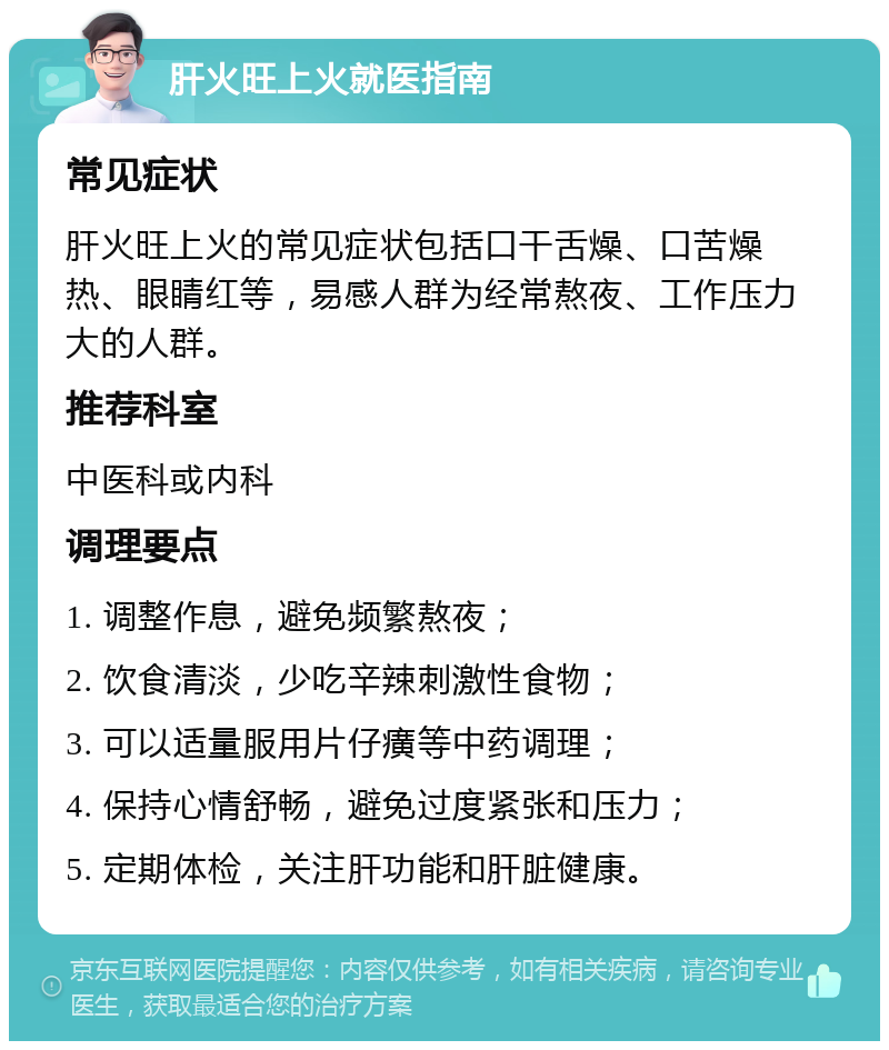 肝火旺上火就医指南 常见症状 肝火旺上火的常见症状包括口干舌燥、口苦燥热、眼睛红等，易感人群为经常熬夜、工作压力大的人群。 推荐科室 中医科或内科 调理要点 1. 调整作息，避免频繁熬夜； 2. 饮食清淡，少吃辛辣刺激性食物； 3. 可以适量服用片仔癀等中药调理； 4. 保持心情舒畅，避免过度紧张和压力； 5. 定期体检，关注肝功能和肝脏健康。