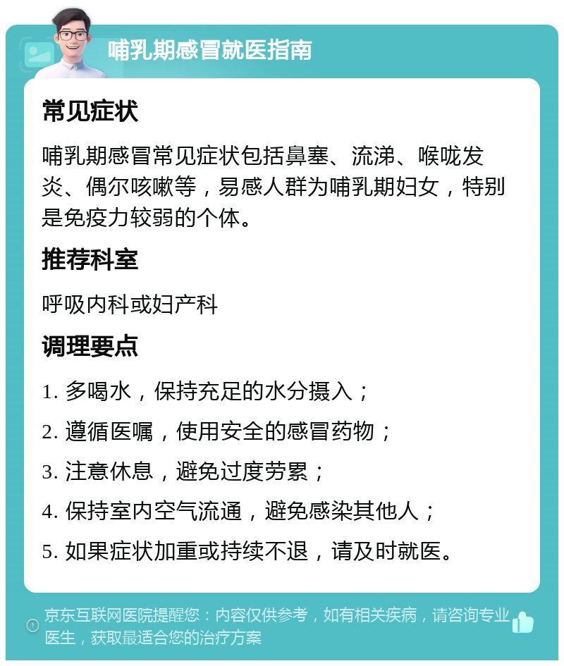 哺乳期感冒就医指南 常见症状 哺乳期感冒常见症状包括鼻塞、流涕、喉咙发炎、偶尔咳嗽等，易感人群为哺乳期妇女，特别是免疫力较弱的个体。 推荐科室 呼吸内科或妇产科 调理要点 1. 多喝水，保持充足的水分摄入； 2. 遵循医嘱，使用安全的感冒药物； 3. 注意休息，避免过度劳累； 4. 保持室内空气流通，避免感染其他人； 5. 如果症状加重或持续不退，请及时就医。