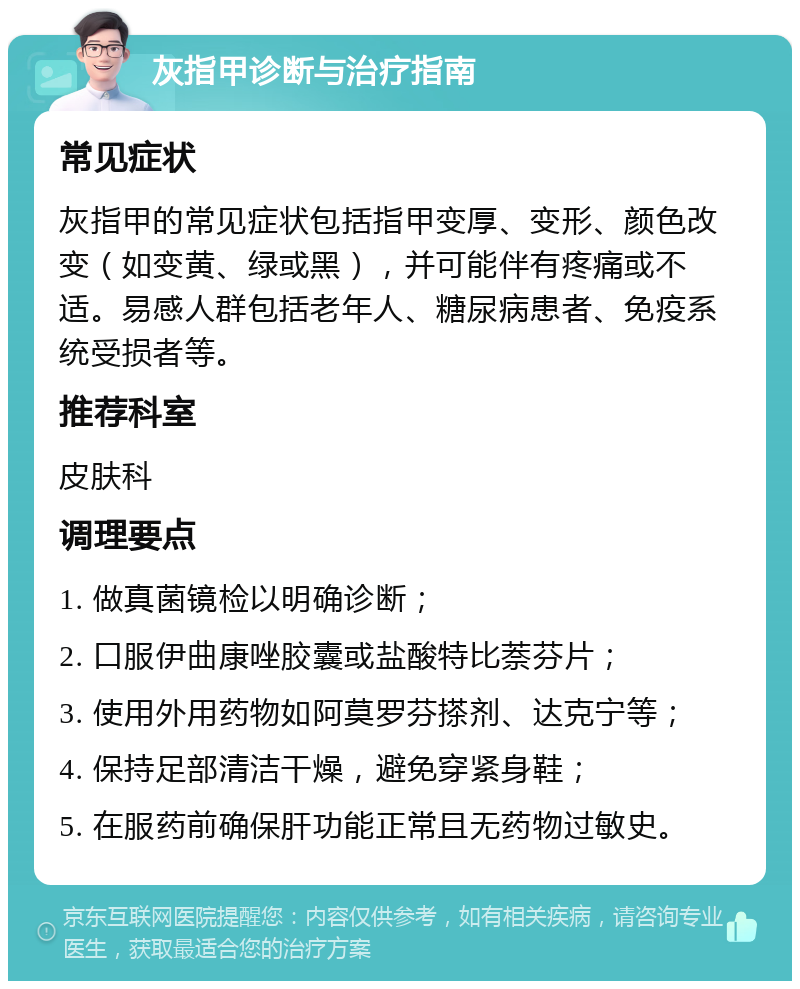 灰指甲诊断与治疗指南 常见症状 灰指甲的常见症状包括指甲变厚、变形、颜色改变（如变黄、绿或黑），并可能伴有疼痛或不适。易感人群包括老年人、糖尿病患者、免疫系统受损者等。 推荐科室 皮肤科 调理要点 1. 做真菌镜检以明确诊断； 2. 口服伊曲康唑胶囊或盐酸特比萘芬片； 3. 使用外用药物如阿莫罗芬搽剂、达克宁等； 4. 保持足部清洁干燥，避免穿紧身鞋； 5. 在服药前确保肝功能正常且无药物过敏史。