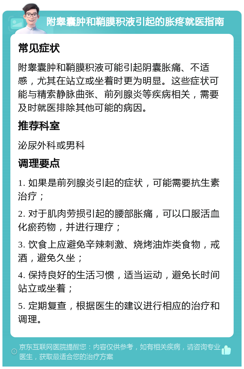 附睾囊肿和鞘膜积液引起的胀疼就医指南 常见症状 附睾囊肿和鞘膜积液可能引起阴囊胀痛、不适感，尤其在站立或坐着时更为明显。这些症状可能与精索静脉曲张、前列腺炎等疾病相关，需要及时就医排除其他可能的病因。 推荐科室 泌尿外科或男科 调理要点 1. 如果是前列腺炎引起的症状，可能需要抗生素治疗； 2. 对于肌肉劳损引起的腰部胀痛，可以口服活血化瘀药物，并进行理疗； 3. 饮食上应避免辛辣刺激、烧烤油炸类食物，戒酒，避免久坐； 4. 保持良好的生活习惯，适当运动，避免长时间站立或坐着； 5. 定期复查，根据医生的建议进行相应的治疗和调理。