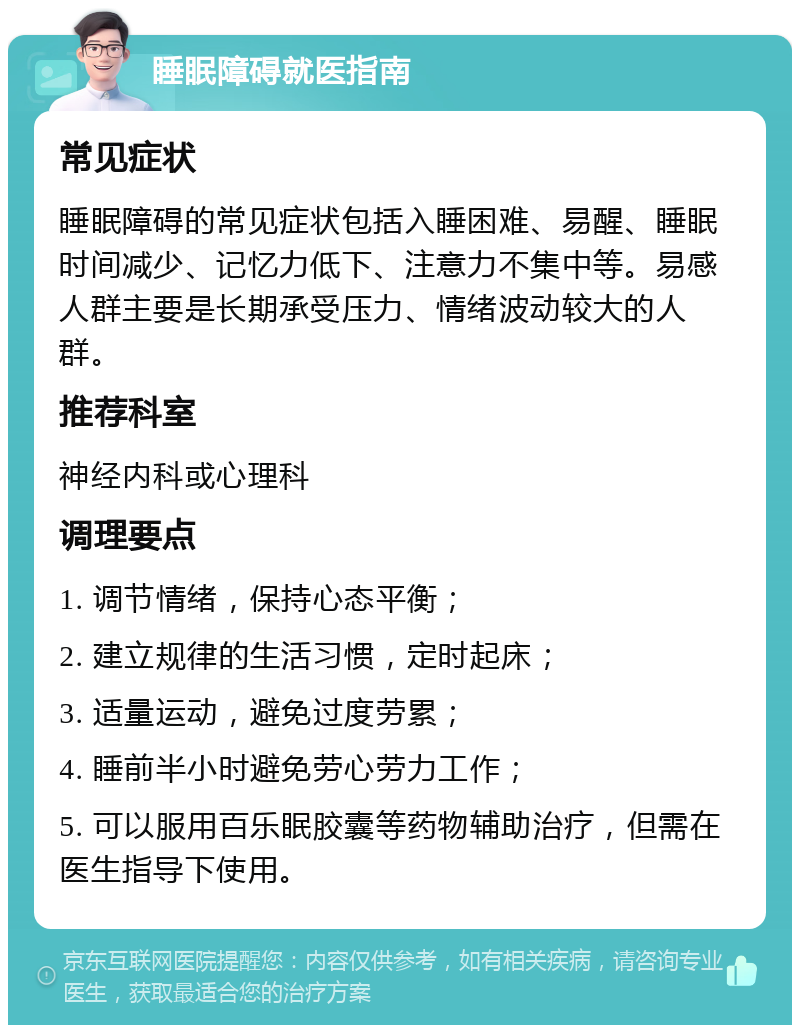 睡眠障碍就医指南 常见症状 睡眠障碍的常见症状包括入睡困难、易醒、睡眠时间减少、记忆力低下、注意力不集中等。易感人群主要是长期承受压力、情绪波动较大的人群。 推荐科室 神经内科或心理科 调理要点 1. 调节情绪，保持心态平衡； 2. 建立规律的生活习惯，定时起床； 3. 适量运动，避免过度劳累； 4. 睡前半小时避免劳心劳力工作； 5. 可以服用百乐眠胶囊等药物辅助治疗，但需在医生指导下使用。