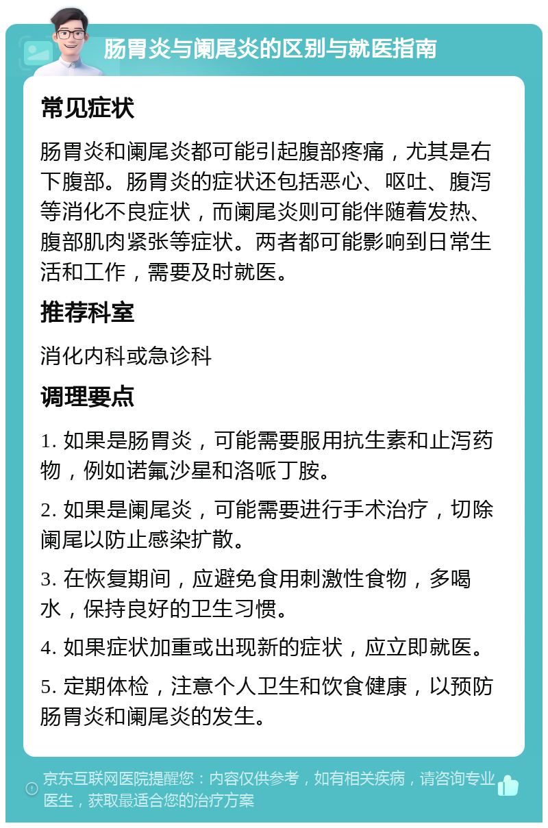 肠胃炎与阑尾炎的区别与就医指南 常见症状 肠胃炎和阑尾炎都可能引起腹部疼痛，尤其是右下腹部。肠胃炎的症状还包括恶心、呕吐、腹泻等消化不良症状，而阑尾炎则可能伴随着发热、腹部肌肉紧张等症状。两者都可能影响到日常生活和工作，需要及时就医。 推荐科室 消化内科或急诊科 调理要点 1. 如果是肠胃炎，可能需要服用抗生素和止泻药物，例如诺氟沙星和洛哌丁胺。 2. 如果是阑尾炎，可能需要进行手术治疗，切除阑尾以防止感染扩散。 3. 在恢复期间，应避免食用刺激性食物，多喝水，保持良好的卫生习惯。 4. 如果症状加重或出现新的症状，应立即就医。 5. 定期体检，注意个人卫生和饮食健康，以预防肠胃炎和阑尾炎的发生。