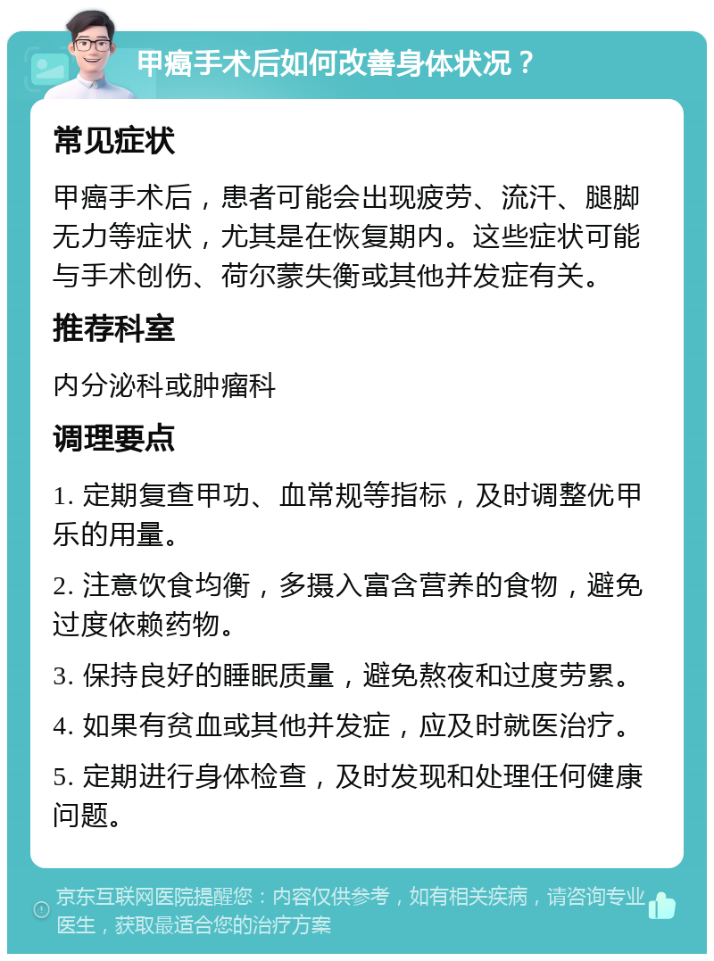 甲癌手术后如何改善身体状况？ 常见症状 甲癌手术后，患者可能会出现疲劳、流汗、腿脚无力等症状，尤其是在恢复期内。这些症状可能与手术创伤、荷尔蒙失衡或其他并发症有关。 推荐科室 内分泌科或肿瘤科 调理要点 1. 定期复查甲功、血常规等指标，及时调整优甲乐的用量。 2. 注意饮食均衡，多摄入富含营养的食物，避免过度依赖药物。 3. 保持良好的睡眠质量，避免熬夜和过度劳累。 4. 如果有贫血或其他并发症，应及时就医治疗。 5. 定期进行身体检查，及时发现和处理任何健康问题。