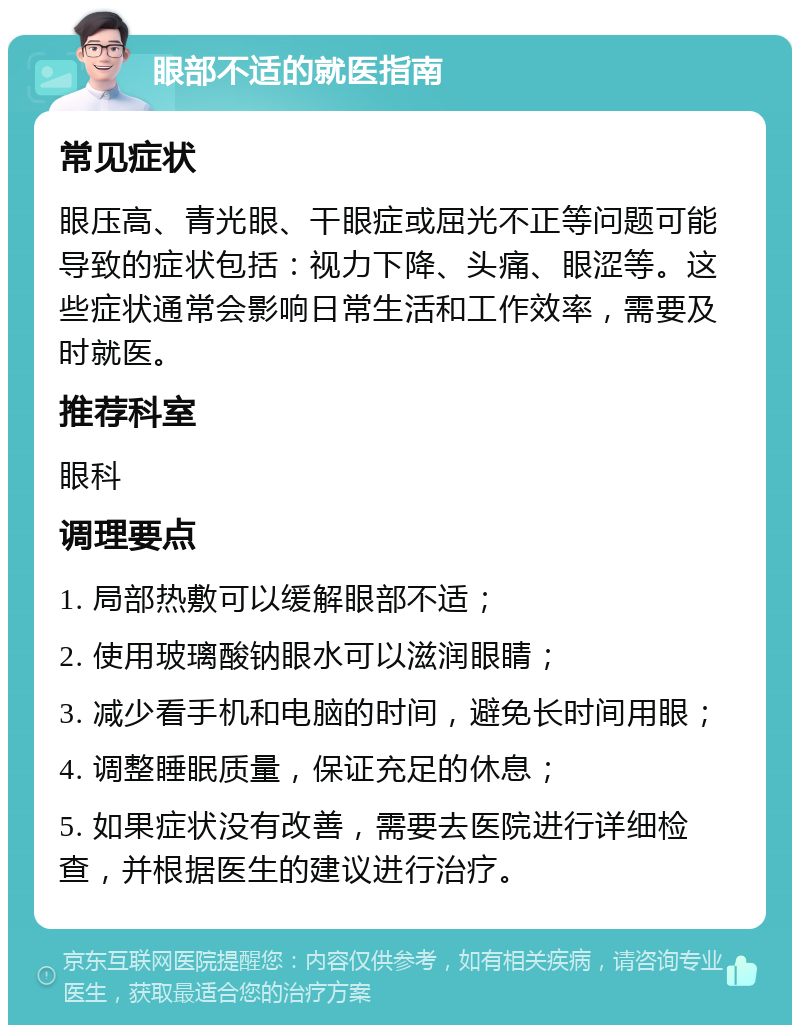 眼部不适的就医指南 常见症状 眼压高、青光眼、干眼症或屈光不正等问题可能导致的症状包括：视力下降、头痛、眼涩等。这些症状通常会影响日常生活和工作效率，需要及时就医。 推荐科室 眼科 调理要点 1. 局部热敷可以缓解眼部不适； 2. 使用玻璃酸钠眼水可以滋润眼睛； 3. 减少看手机和电脑的时间，避免长时间用眼； 4. 调整睡眠质量，保证充足的休息； 5. 如果症状没有改善，需要去医院进行详细检查，并根据医生的建议进行治疗。