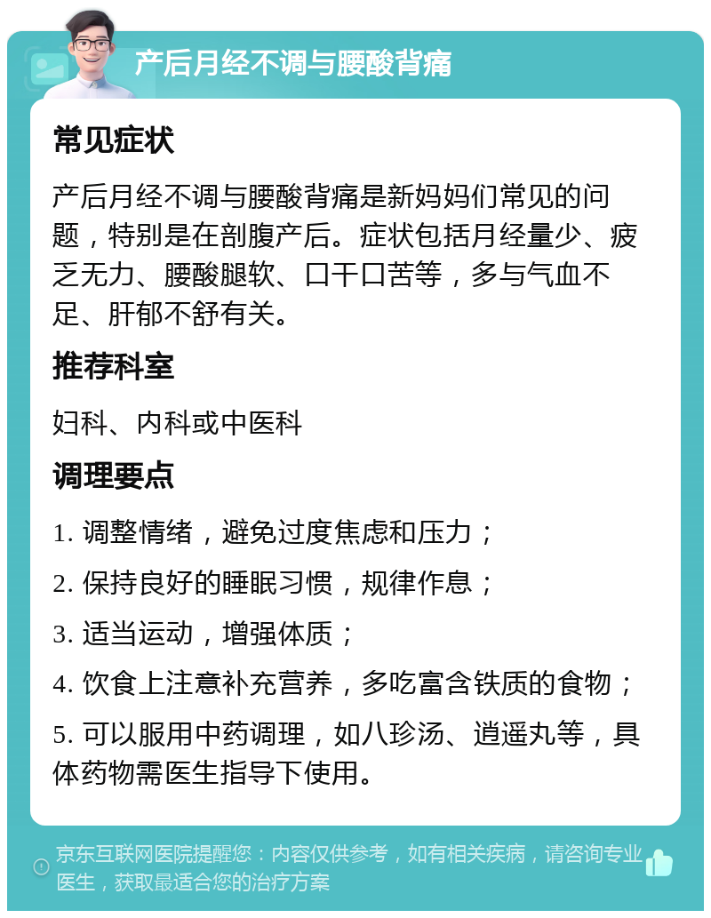 产后月经不调与腰酸背痛 常见症状 产后月经不调与腰酸背痛是新妈妈们常见的问题，特别是在剖腹产后。症状包括月经量少、疲乏无力、腰酸腿软、口干口苦等，多与气血不足、肝郁不舒有关。 推荐科室 妇科、内科或中医科 调理要点 1. 调整情绪，避免过度焦虑和压力； 2. 保持良好的睡眠习惯，规律作息； 3. 适当运动，增强体质； 4. 饮食上注意补充营养，多吃富含铁质的食物； 5. 可以服用中药调理，如八珍汤、逍遥丸等，具体药物需医生指导下使用。