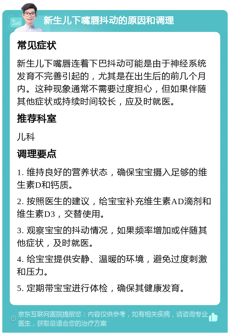 新生儿下嘴唇抖动的原因和调理 常见症状 新生儿下嘴唇连着下巴抖动可能是由于神经系统发育不完善引起的，尤其是在出生后的前几个月内。这种现象通常不需要过度担心，但如果伴随其他症状或持续时间较长，应及时就医。 推荐科室 儿科 调理要点 1. 维持良好的营养状态，确保宝宝摄入足够的维生素D和钙质。 2. 按照医生的建议，给宝宝补充维生素AD滴剂和维生素D3，交替使用。 3. 观察宝宝的抖动情况，如果频率增加或伴随其他症状，及时就医。 4. 给宝宝提供安静、温暖的环境，避免过度刺激和压力。 5. 定期带宝宝进行体检，确保其健康发育。