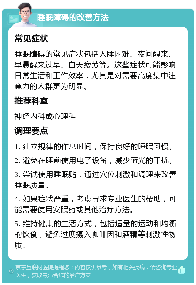 睡眠障碍的改善方法 常见症状 睡眠障碍的常见症状包括入睡困难、夜间醒来、早晨醒来过早、白天疲劳等。这些症状可能影响日常生活和工作效率，尤其是对需要高度集中注意力的人群更为明显。 推荐科室 神经内科或心理科 调理要点 1. 建立规律的作息时间，保持良好的睡眠习惯。 2. 避免在睡前使用电子设备，减少蓝光的干扰。 3. 尝试使用睡眠贴，通过穴位刺激和调理来改善睡眠质量。 4. 如果症状严重，考虑寻求专业医生的帮助，可能需要使用安眠药或其他治疗方法。 5. 维持健康的生活方式，包括适量的运动和均衡的饮食，避免过度摄入咖啡因和酒精等刺激性物质。