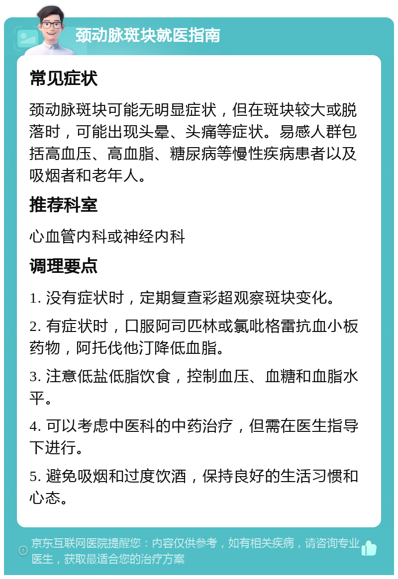 颈动脉斑块就医指南 常见症状 颈动脉斑块可能无明显症状，但在斑块较大或脱落时，可能出现头晕、头痛等症状。易感人群包括高血压、高血脂、糖尿病等慢性疾病患者以及吸烟者和老年人。 推荐科室 心血管内科或神经内科 调理要点 1. 没有症状时，定期复查彩超观察斑块变化。 2. 有症状时，口服阿司匹林或氯吡格雷抗血小板药物，阿托伐他汀降低血脂。 3. 注意低盐低脂饮食，控制血压、血糖和血脂水平。 4. 可以考虑中医科的中药治疗，但需在医生指导下进行。 5. 避免吸烟和过度饮酒，保持良好的生活习惯和心态。