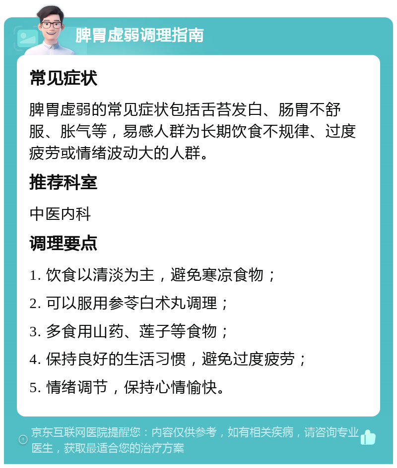 脾胃虚弱调理指南 常见症状 脾胃虚弱的常见症状包括舌苔发白、肠胃不舒服、胀气等，易感人群为长期饮食不规律、过度疲劳或情绪波动大的人群。 推荐科室 中医内科 调理要点 1. 饮食以清淡为主，避免寒凉食物； 2. 可以服用参苓白术丸调理； 3. 多食用山药、莲子等食物； 4. 保持良好的生活习惯，避免过度疲劳； 5. 情绪调节，保持心情愉快。