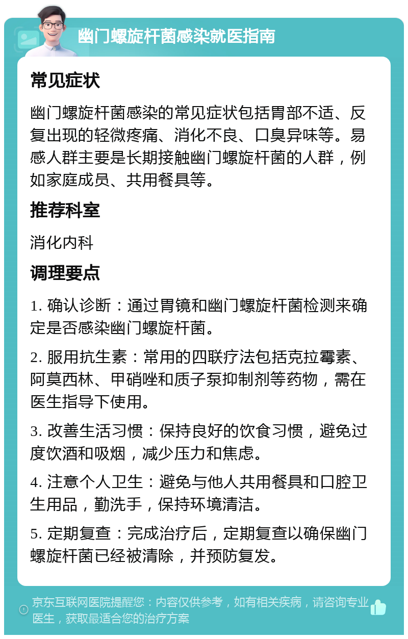 幽门螺旋杆菌感染就医指南 常见症状 幽门螺旋杆菌感染的常见症状包括胃部不适、反复出现的轻微疼痛、消化不良、口臭异味等。易感人群主要是长期接触幽门螺旋杆菌的人群，例如家庭成员、共用餐具等。 推荐科室 消化内科 调理要点 1. 确认诊断：通过胃镜和幽门螺旋杆菌检测来确定是否感染幽门螺旋杆菌。 2. 服用抗生素：常用的四联疗法包括克拉霉素、阿莫西林、甲硝唑和质子泵抑制剂等药物，需在医生指导下使用。 3. 改善生活习惯：保持良好的饮食习惯，避免过度饮酒和吸烟，减少压力和焦虑。 4. 注意个人卫生：避免与他人共用餐具和口腔卫生用品，勤洗手，保持环境清洁。 5. 定期复查：完成治疗后，定期复查以确保幽门螺旋杆菌已经被清除，并预防复发。