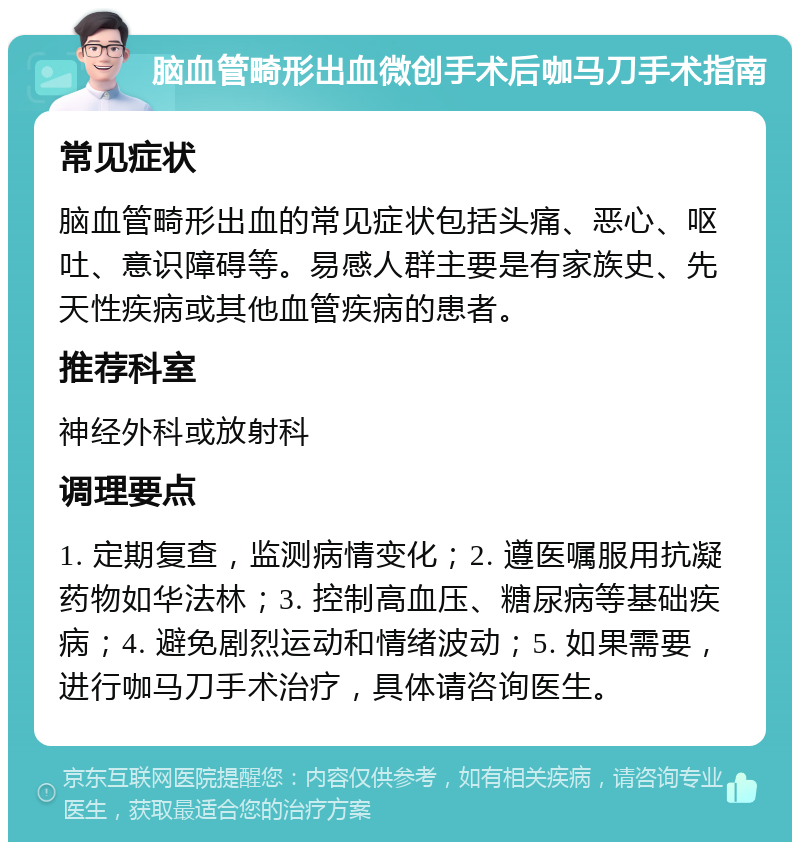 脑血管畸形出血微创手术后咖马刀手术指南 常见症状 脑血管畸形出血的常见症状包括头痛、恶心、呕吐、意识障碍等。易感人群主要是有家族史、先天性疾病或其他血管疾病的患者。 推荐科室 神经外科或放射科 调理要点 1. 定期复查，监测病情变化；2. 遵医嘱服用抗凝药物如华法林；3. 控制高血压、糖尿病等基础疾病；4. 避免剧烈运动和情绪波动；5. 如果需要，进行咖马刀手术治疗，具体请咨询医生。