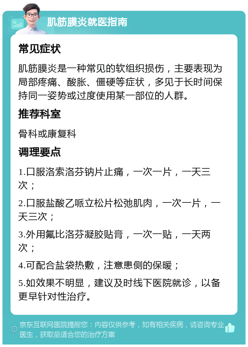 肌筋膜炎就医指南 常见症状 肌筋膜炎是一种常见的软组织损伤，主要表现为局部疼痛、酸胀、僵硬等症状，多见于长时间保持同一姿势或过度使用某一部位的人群。 推荐科室 骨科或康复科 调理要点 1.口服洛索洛芬钠片止痛，一次一片，一天三次； 2.口服盐酸乙哌立松片松弛肌肉，一次一片，一天三次； 3.外用氟比洛芬凝胶贴膏，一次一贴，一天两次； 4.可配合盐袋热敷，注意患侧的保暖； 5.如效果不明显，建议及时线下医院就诊，以备更早针对性治疗。