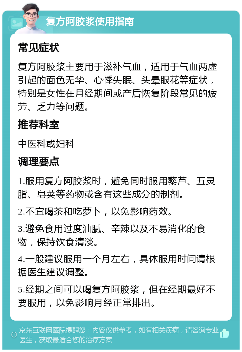 复方阿胶浆使用指南 常见症状 复方阿胶浆主要用于滋补气血，适用于气血两虚引起的面色无华、心悸失眠、头晕眼花等症状，特别是女性在月经期间或产后恢复阶段常见的疲劳、乏力等问题。 推荐科室 中医科或妇科 调理要点 1.服用复方阿胶浆时，避免同时服用藜芦、五灵脂、皂荚等药物或含有这些成分的制剂。 2.不宜喝茶和吃萝卜，以免影响药效。 3.避免食用过度油腻、辛辣以及不易消化的食物，保持饮食清淡。 4.一般建议服用一个月左右，具体服用时间请根据医生建议调整。 5.经期之间可以喝复方阿胶浆，但在经期最好不要服用，以免影响月经正常排出。