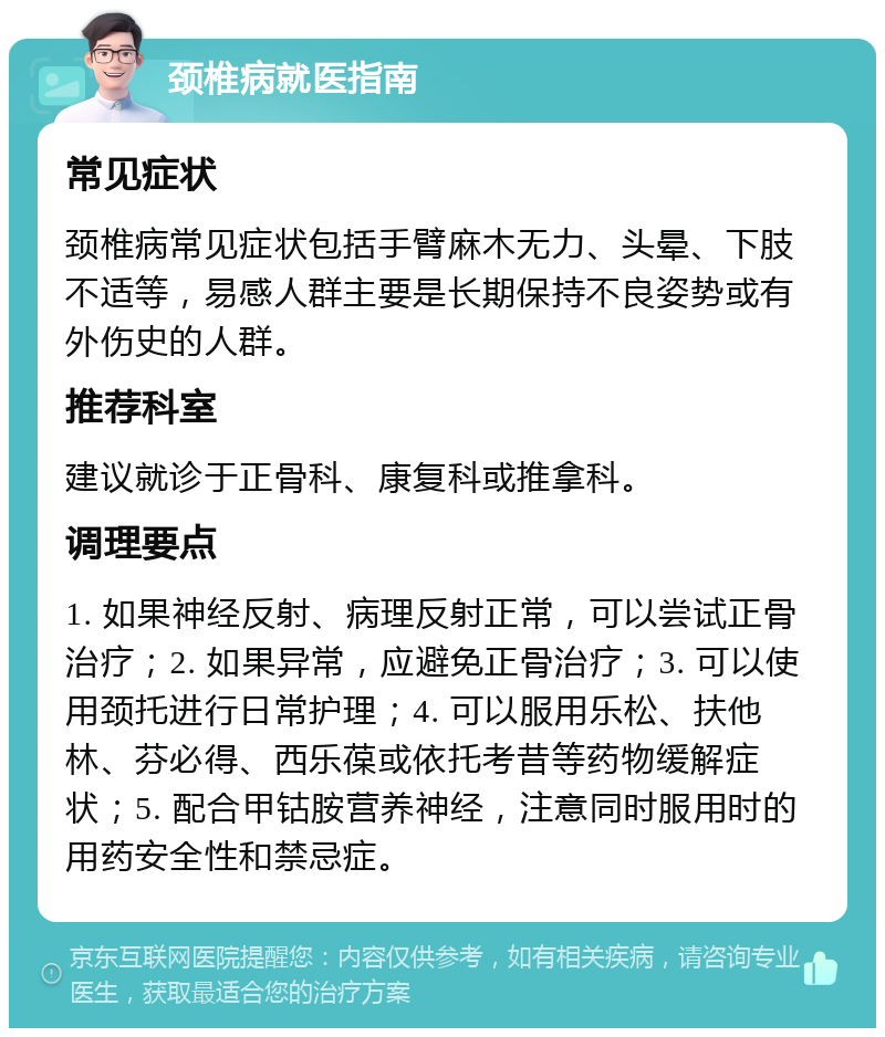 颈椎病就医指南 常见症状 颈椎病常见症状包括手臂麻木无力、头晕、下肢不适等，易感人群主要是长期保持不良姿势或有外伤史的人群。 推荐科室 建议就诊于正骨科、康复科或推拿科。 调理要点 1. 如果神经反射、病理反射正常，可以尝试正骨治疗；2. 如果异常，应避免正骨治疗；3. 可以使用颈托进行日常护理；4. 可以服用乐松、扶他林、芬必得、西乐葆或依托考昔等药物缓解症状；5. 配合甲钴胺营养神经，注意同时服用时的用药安全性和禁忌症。