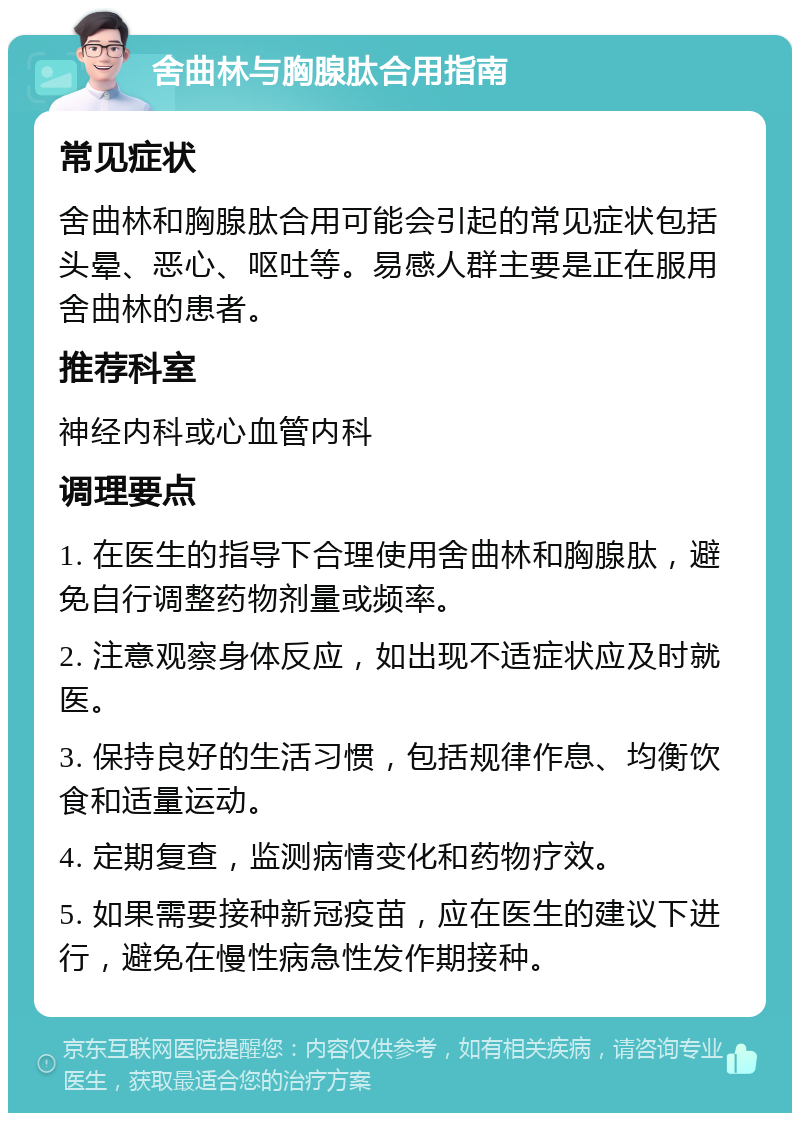 舍曲林与胸腺肽合用指南 常见症状 舍曲林和胸腺肽合用可能会引起的常见症状包括头晕、恶心、呕吐等。易感人群主要是正在服用舍曲林的患者。 推荐科室 神经内科或心血管内科 调理要点 1. 在医生的指导下合理使用舍曲林和胸腺肽，避免自行调整药物剂量或频率。 2. 注意观察身体反应，如出现不适症状应及时就医。 3. 保持良好的生活习惯，包括规律作息、均衡饮食和适量运动。 4. 定期复查，监测病情变化和药物疗效。 5. 如果需要接种新冠疫苗，应在医生的建议下进行，避免在慢性病急性发作期接种。