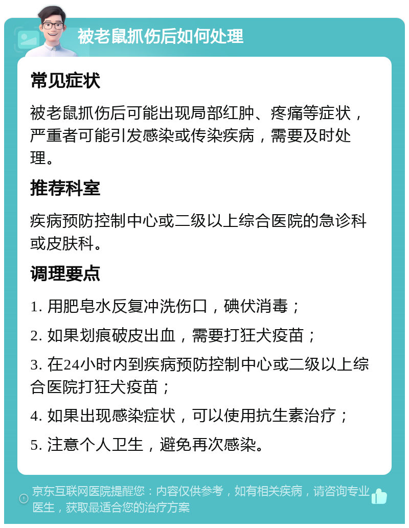 被老鼠抓伤后如何处理 常见症状 被老鼠抓伤后可能出现局部红肿、疼痛等症状，严重者可能引发感染或传染疾病，需要及时处理。 推荐科室 疾病预防控制中心或二级以上综合医院的急诊科或皮肤科。 调理要点 1. 用肥皂水反复冲洗伤口，碘伏消毒； 2. 如果划痕破皮出血，需要打狂犬疫苗； 3. 在24小时内到疾病预防控制中心或二级以上综合医院打狂犬疫苗； 4. 如果出现感染症状，可以使用抗生素治疗； 5. 注意个人卫生，避免再次感染。