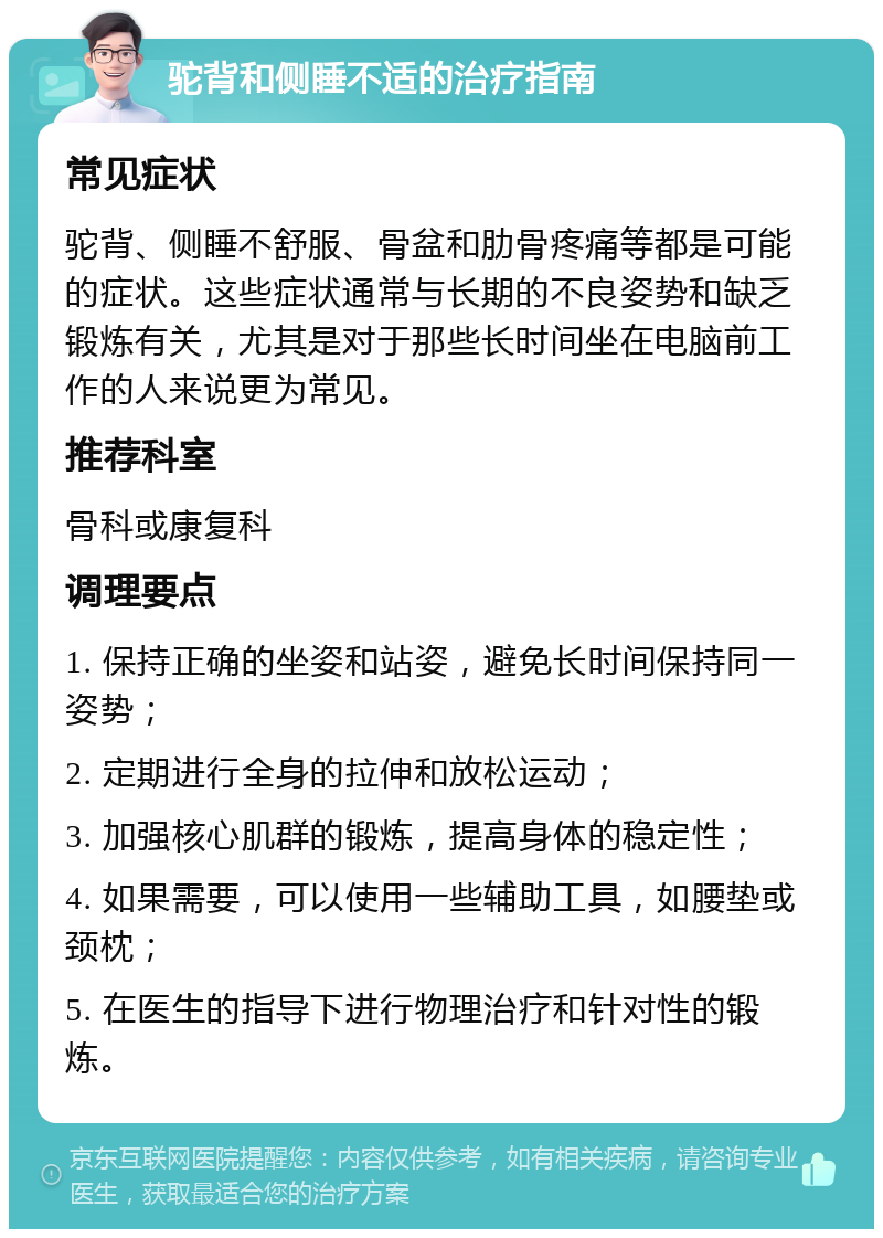 驼背和侧睡不适的治疗指南 常见症状 驼背、侧睡不舒服、骨盆和肋骨疼痛等都是可能的症状。这些症状通常与长期的不良姿势和缺乏锻炼有关，尤其是对于那些长时间坐在电脑前工作的人来说更为常见。 推荐科室 骨科或康复科 调理要点 1. 保持正确的坐姿和站姿，避免长时间保持同一姿势； 2. 定期进行全身的拉伸和放松运动； 3. 加强核心肌群的锻炼，提高身体的稳定性； 4. 如果需要，可以使用一些辅助工具，如腰垫或颈枕； 5. 在医生的指导下进行物理治疗和针对性的锻炼。