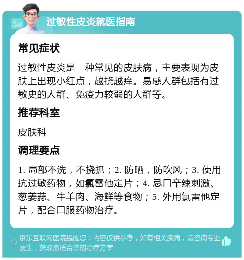 过敏性皮炎就医指南 常见症状 过敏性皮炎是一种常见的皮肤病，主要表现为皮肤上出现小红点，越挠越痒。易感人群包括有过敏史的人群、免疫力较弱的人群等。 推荐科室 皮肤科 调理要点 1. 局部不洗，不挠抓；2. 防晒，防吹风；3. 使用抗过敏药物，如氯雷他定片；4. 忌口辛辣刺激、葱姜蒜、牛羊肉、海鲜等食物；5. 外用氯雷他定片，配合口服药物治疗。