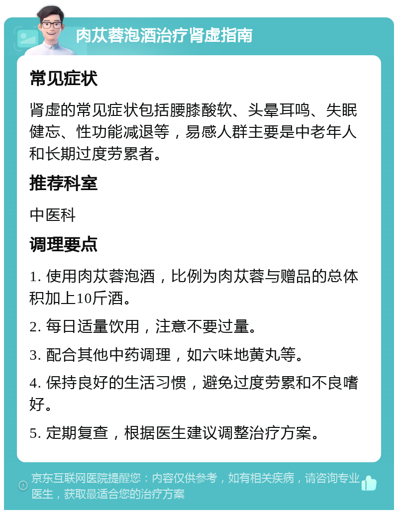 肉苁蓉泡酒治疗肾虚指南 常见症状 肾虚的常见症状包括腰膝酸软、头晕耳鸣、失眠健忘、性功能减退等，易感人群主要是中老年人和长期过度劳累者。 推荐科室 中医科 调理要点 1. 使用肉苁蓉泡酒，比例为肉苁蓉与赠品的总体积加上10斤酒。 2. 每日适量饮用，注意不要过量。 3. 配合其他中药调理，如六味地黄丸等。 4. 保持良好的生活习惯，避免过度劳累和不良嗜好。 5. 定期复查，根据医生建议调整治疗方案。