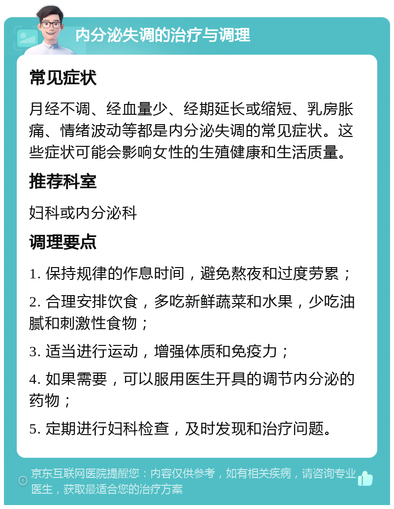 内分泌失调的治疗与调理 常见症状 月经不调、经血量少、经期延长或缩短、乳房胀痛、情绪波动等都是内分泌失调的常见症状。这些症状可能会影响女性的生殖健康和生活质量。 推荐科室 妇科或内分泌科 调理要点 1. 保持规律的作息时间，避免熬夜和过度劳累； 2. 合理安排饮食，多吃新鲜蔬菜和水果，少吃油腻和刺激性食物； 3. 适当进行运动，增强体质和免疫力； 4. 如果需要，可以服用医生开具的调节内分泌的药物； 5. 定期进行妇科检查，及时发现和治疗问题。