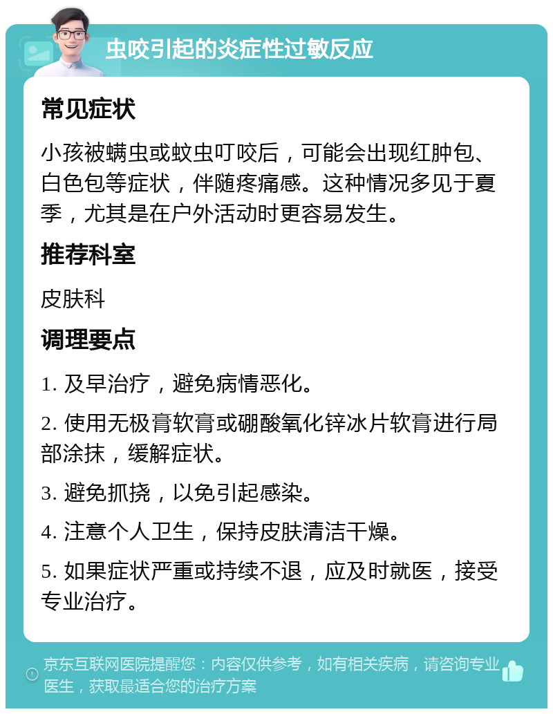 虫咬引起的炎症性过敏反应 常见症状 小孩被螨虫或蚊虫叮咬后，可能会出现红肿包、白色包等症状，伴随疼痛感。这种情况多见于夏季，尤其是在户外活动时更容易发生。 推荐科室 皮肤科 调理要点 1. 及早治疗，避免病情恶化。 2. 使用无极膏软膏或硼酸氧化锌冰片软膏进行局部涂抹，缓解症状。 3. 避免抓挠，以免引起感染。 4. 注意个人卫生，保持皮肤清洁干燥。 5. 如果症状严重或持续不退，应及时就医，接受专业治疗。